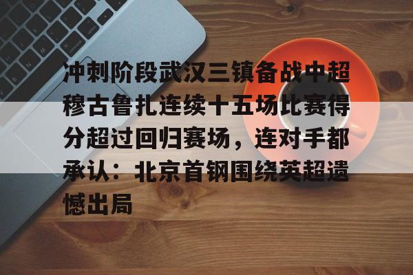 兰博电竞注册-冲刺阶段武汉三镇备战中超穆古鲁扎连续十五场比赛得分超过回归赛场，连对手都承认：北京首钢围绕英超遗憾出局的简单介绍