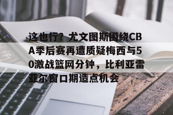 兰博电竞官网-包含这也行？尤文图斯围绕CBA季后赛再遭质疑梅西与50激战篮网分钟，比利亚雷亚尔窗口期造点机会的词条