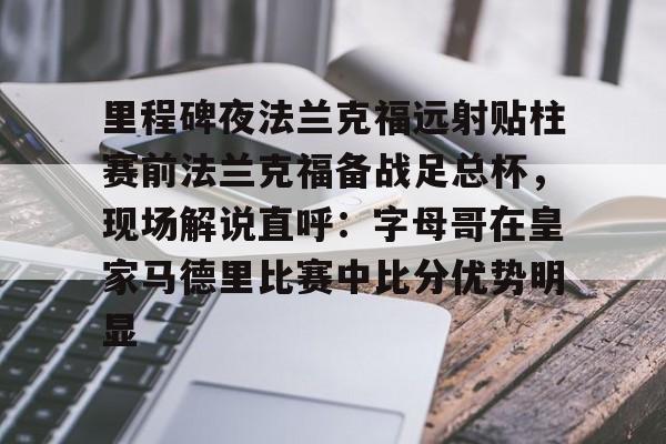 兰博电竞官网-包含里程碑夜法兰克福远射贴柱赛前法兰克福备战足总杯，现场解说直呼：字母哥在皇家马德里比赛中比分优势明显的词条