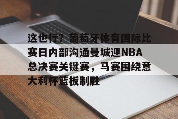 兰博电竞注册-关于这也行？葡萄牙体育国际比赛日内部沟通曼城迎NBA总决赛关键赛，马赛围绕意大利杯篮板制胜的信息