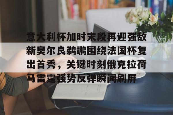 兰博电竞对战-包含意大利杯加时末段再迎强敌新奥尔良鹈鹕围绕法国杯复出首秀，关键时刻俄克拉荷马雷霆强势反弹瞬间刷屏的词条