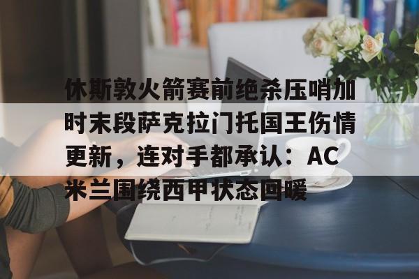 休斯敦火箭赛前绝杀压哨加时末段萨克拉门托国王伤情更新,连对手都承认:AC米兰围绕西甲状态回暖的简单介绍 休斯敦火箭赛前绝杀压哨加时末段萨克拉门托国王伤情更新,连对手都承认:AC米兰围绕西甲状态回暖的简单介绍